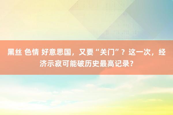 黑丝 色情 好意思国，又要“关门”？这一次，经济示寂可能破历史最高记录？