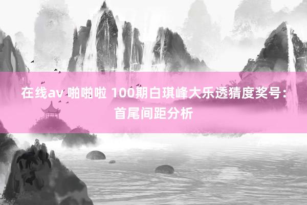 在线av 啪啪啦 100期白琪峰大乐透猜度奖号：首尾间距分析