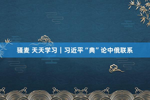 骚麦 天天学习｜习近平“典”论中俄联系