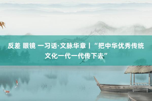 反差 眼镜 一习话·文脉华章丨“把中华优秀传统文化一代一代传下去”