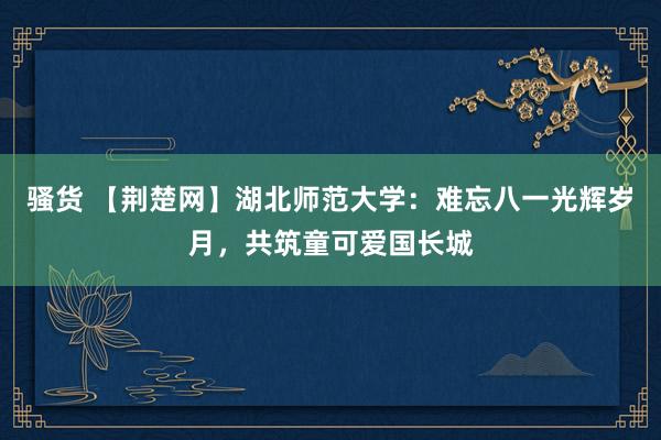 骚货 【荆楚网】湖北师范大学：难忘八一光辉岁月，共筑童可爱国长城