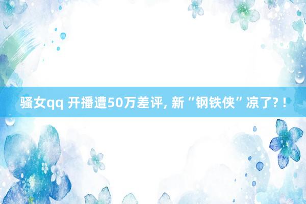 骚女qq 开播遭50万差评, 新“钢铁侠”凉了? !
